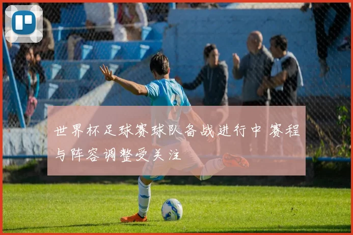 世界杯足球赛球队备战进行中 赛程与阵容调整受关注