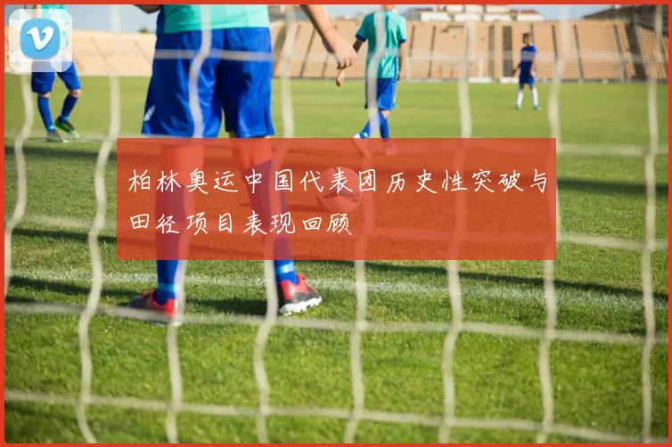 柏林奥运中国代表团历史性突破与田径项目表现回顾