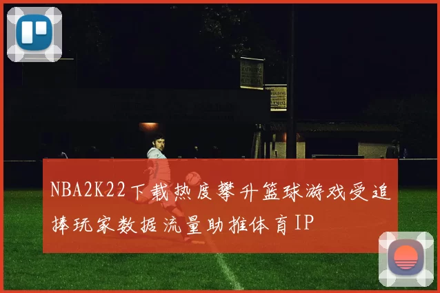 NBA2K22下载热度攀升篮球游戏受追捧玩家数据流量助推体育IP