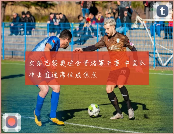 女排巴黎奥运会资格赛开赛 中国队冲击直通席位成焦点