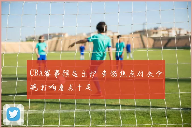 CBA赛事预告出炉 多场焦点对决今晚打响看点十足