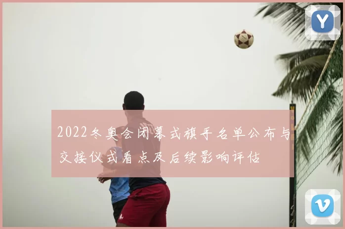 2022冬奥会闭幕式旗手名单公布与交接仪式看点及后续影响评估