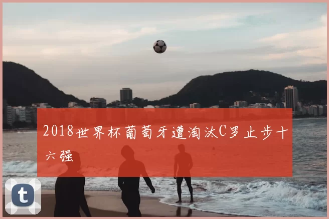 2018世界杯葡萄牙遭淘汰C罗止步十六强
