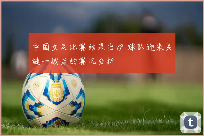 中国女足比赛结果出炉 球队迎来关键一战后的赛况分析