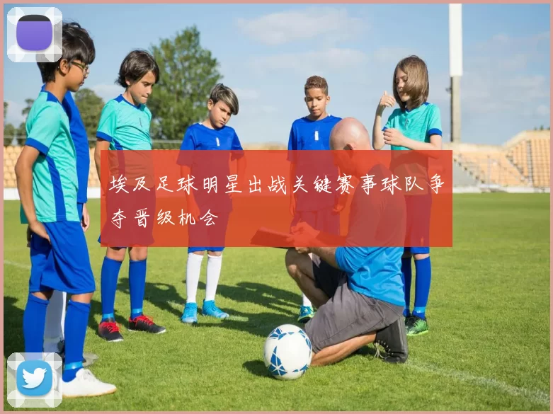埃及足球明星出战关键赛事球队争夺晋级机会