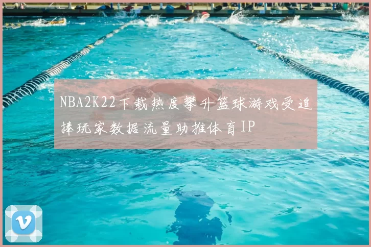 NBA2K22下载热度攀升篮球游戏受追捧玩家数据流量助推体育IP