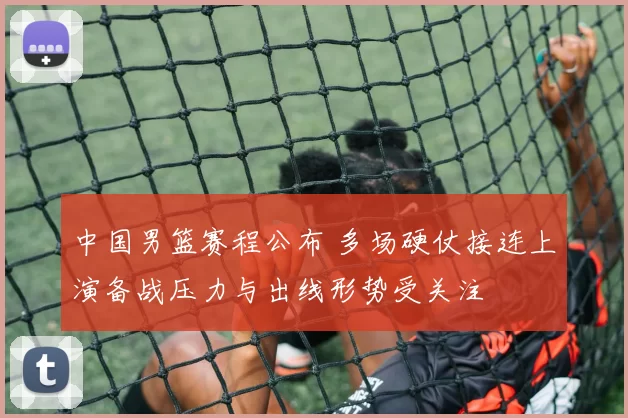 中国男篮赛程公布 多场硬仗接连上演备战压力与出线形势受关注