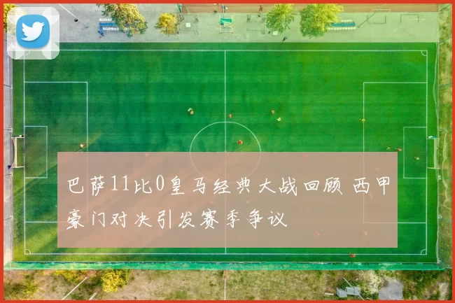 巴萨11比0皇马经典大战回顾 西甲豪门对决引发赛季争议