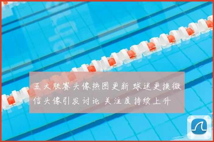 五大联赛头像热图更新 球迷更换微信头像引发讨论 关注度持续上升