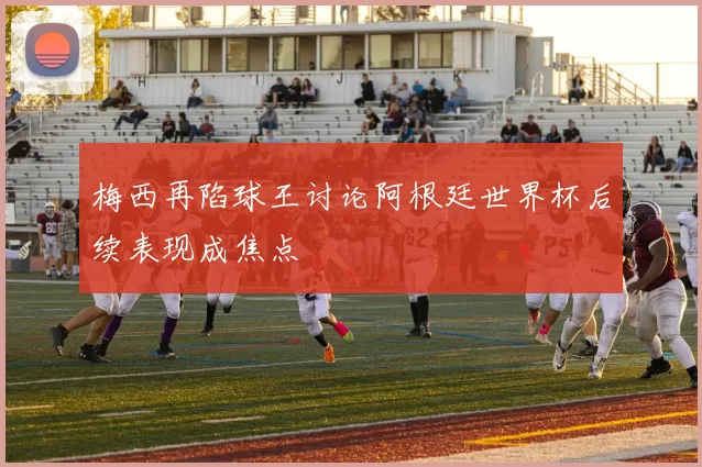 梅西再陷球王讨论阿根廷世界杯后续表现成焦点