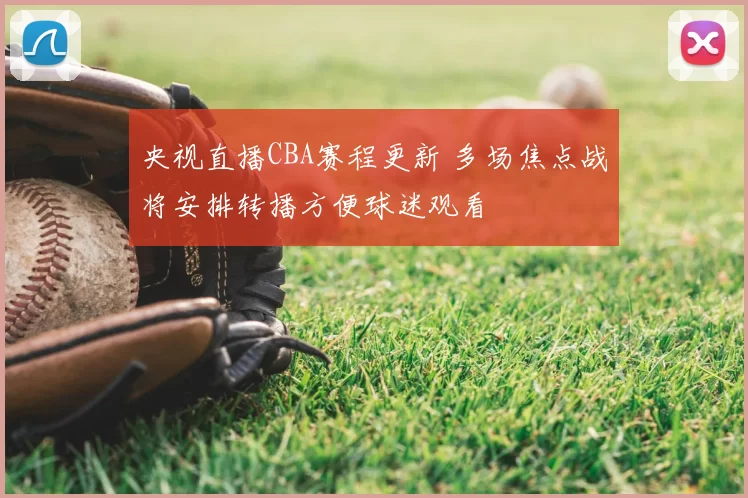 央视直播CBA赛程更新 多场焦点战将安排转播方便球迷观看