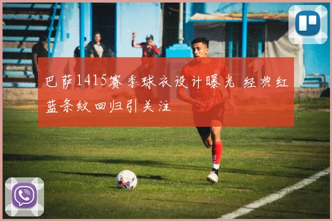 巴萨1415赛季球衣设计曝光 经典红蓝条纹回归引关注