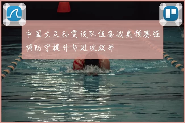 中国女足孙雯谈队伍备战奥预赛强调防守提升与进攻效率