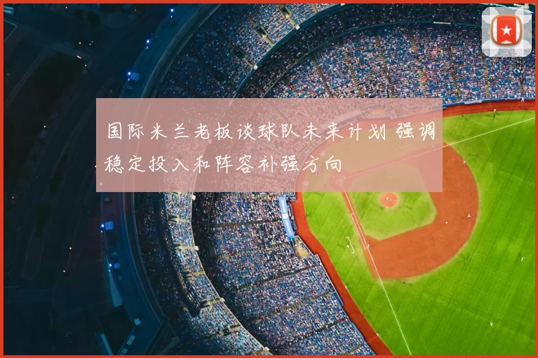 国际米兰老板谈球队未来计划 强调稳定投入和阵容补强方向