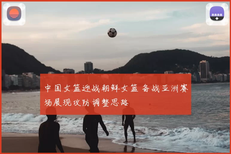 中国女篮迎战朝鲜女篮 备战亚洲赛场展现攻防调整思路