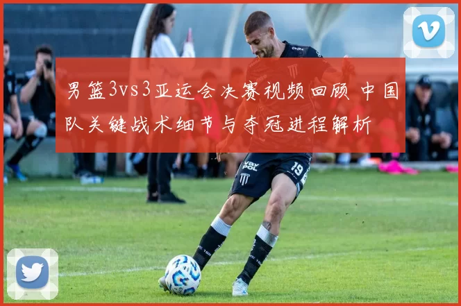 男篮3vs3亚运会决赛视频回顾 中国队关键战术细节与夺冠进程解析