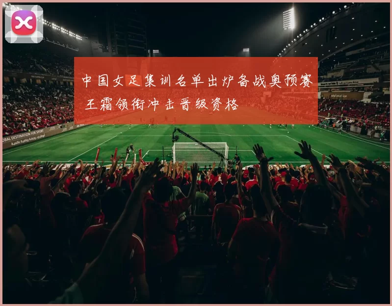 中国女足集训名单出炉备战奥预赛 王霜领衔冲击晋级资格