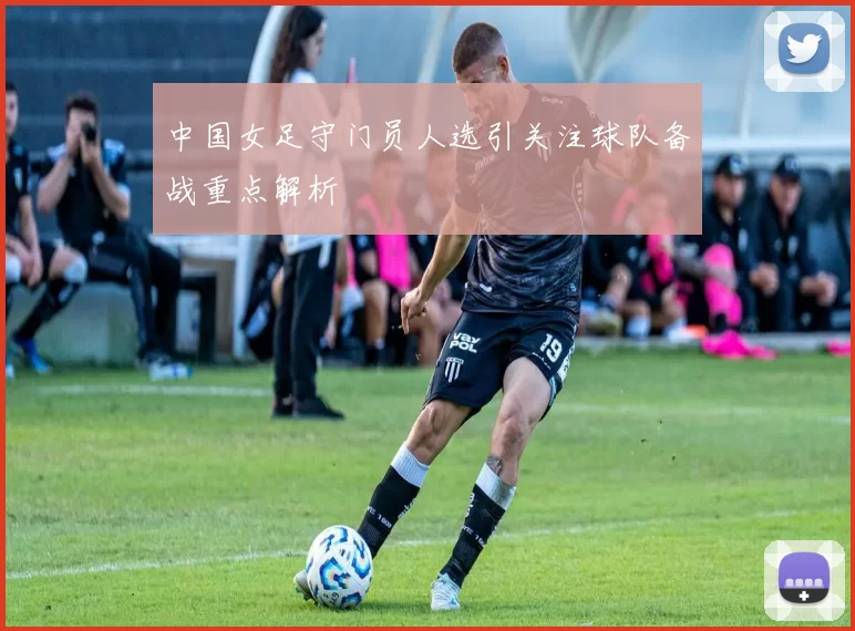 中国女足守门员人选引关注球队备战重点解析