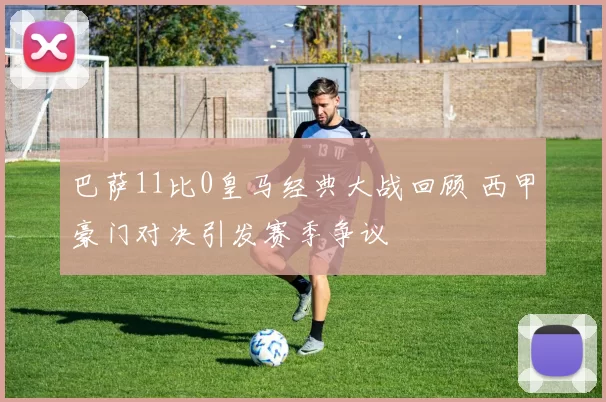 巴萨11比0皇马经典大战回顾 西甲豪门对决引发赛季争议