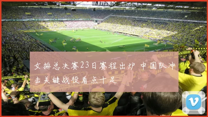 女排总决赛23日赛程出炉 中国队冲击关键战役看点十足