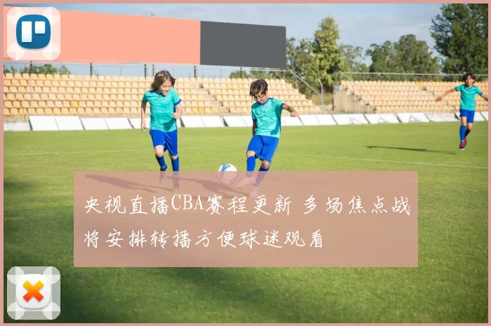 央视直播CBA赛程更新 多场焦点战将安排转播方便球迷观看