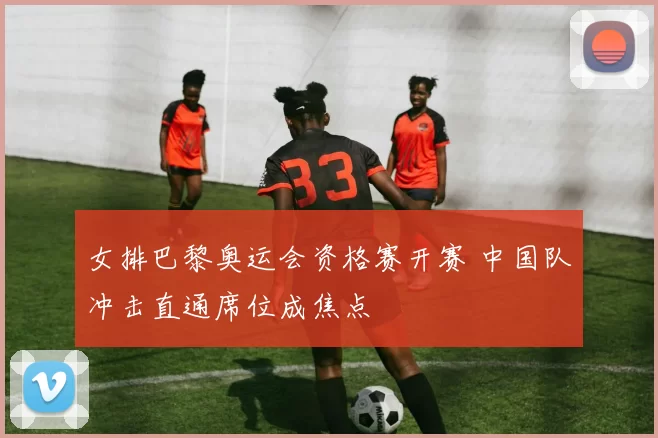 女排巴黎奥运会资格赛开赛 中国队冲击直通席位成焦点