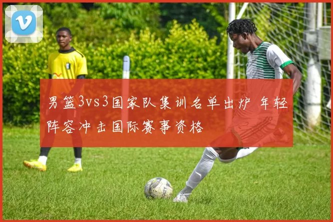 男篮3vs3国家队集训名单出炉 年轻阵容冲击国际赛事资格
