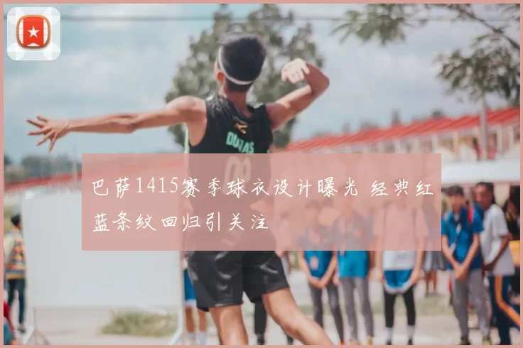 巴萨1415赛季球衣设计曝光 经典红蓝条纹回归引关注