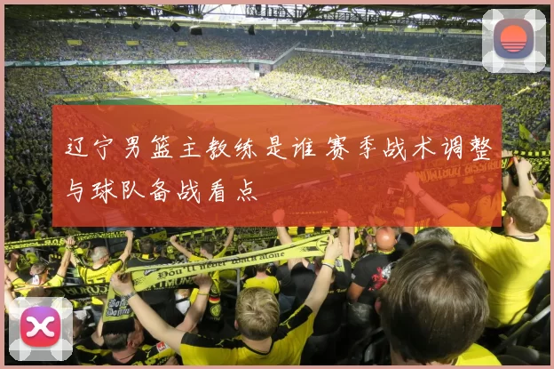 辽宁男篮主教练是谁 赛季战术调整与球队备战看点