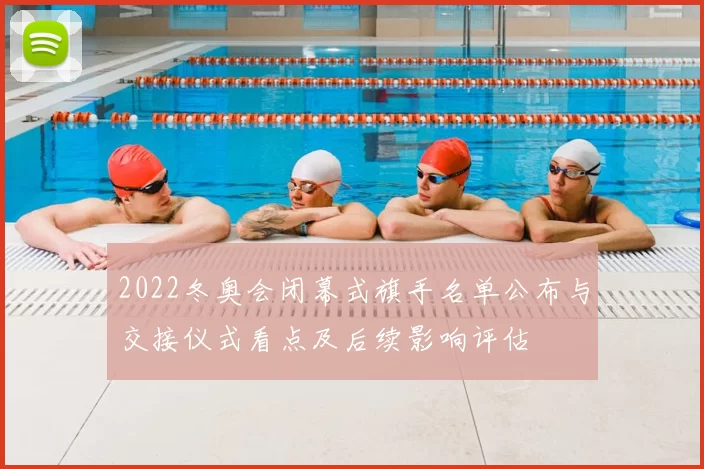 2022冬奥会闭幕式旗手名单公布与交接仪式看点及后续影响评估