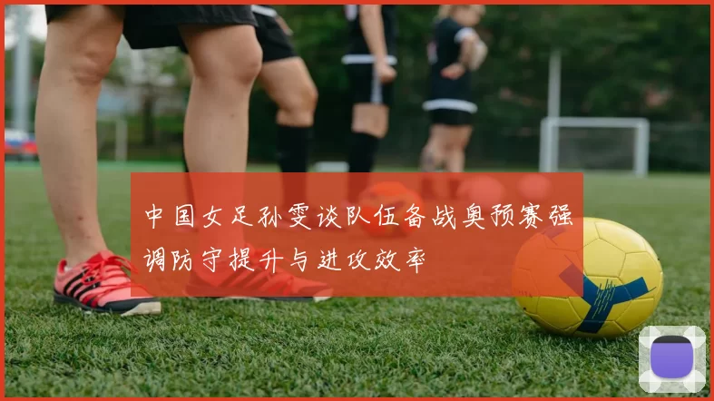 中国女足孙雯谈队伍备战奥预赛强调防守提升与进攻效率