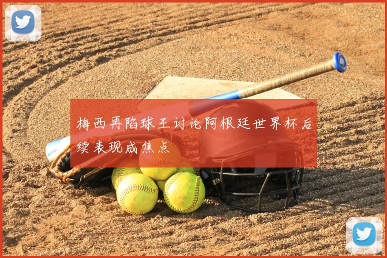 梅西再陷球王讨论阿根廷世界杯后续表现成焦点
