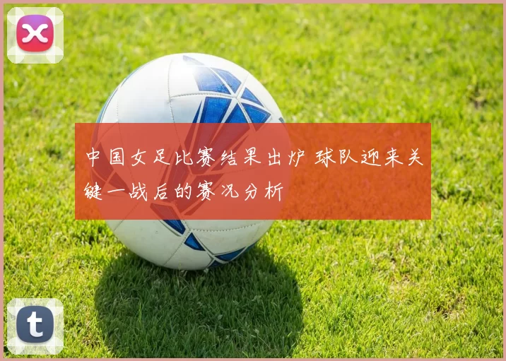 中国女足比赛结果出炉 球队迎来关键一战后的赛况分析