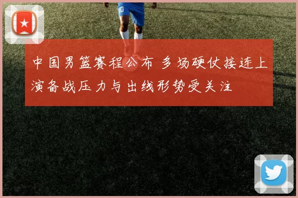 中国男篮赛程公布 多场硬仗接连上演备战压力与出线形势受关注