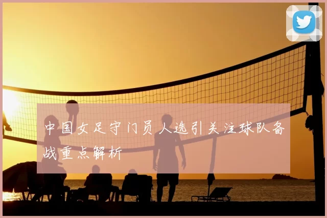 中国女足守门员人选引关注球队备战重点解析