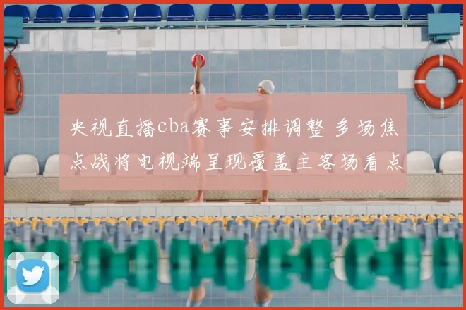 央视直播cba赛事安排调整 多场焦点战将电视端呈现覆盖主客场看点