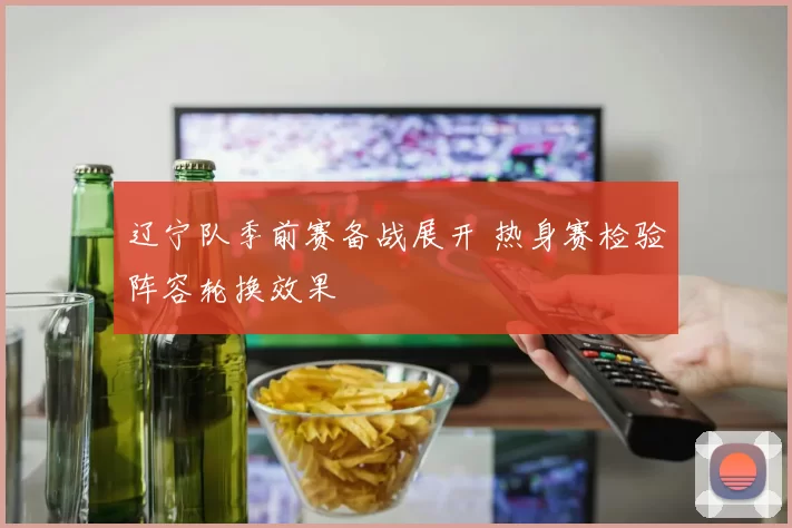辽宁队季前赛备战展开 热身赛检验阵容轮换效果