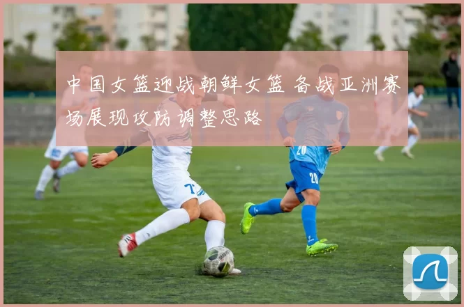 中国女篮迎战朝鲜女篮 备战亚洲赛场展现攻防调整思路